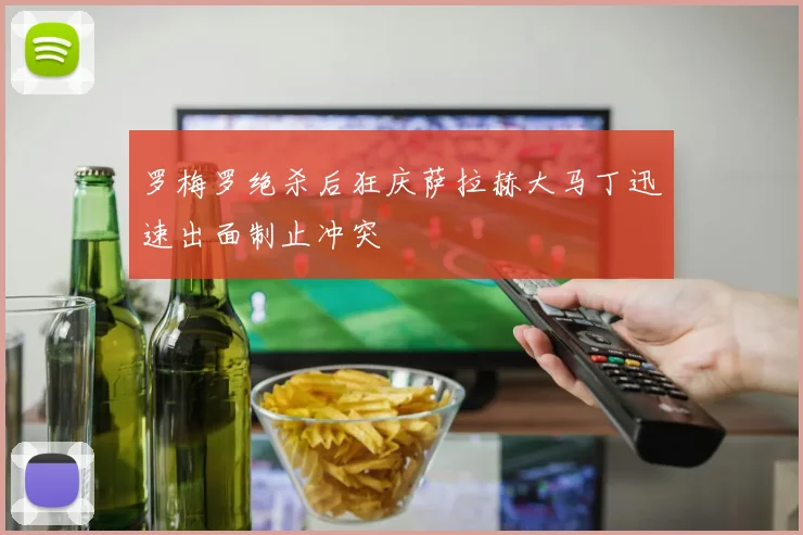 罗梅罗绝杀后狂庆萨拉赫大马丁迅速出面制止冲突