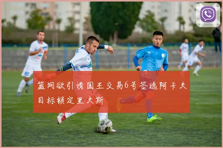 篮网欲引诱国王交易6号签选阿卡夫目标锁定里夫斯
