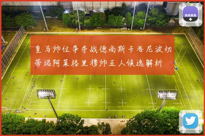 皇马帅位争夺战德尚斯卡洛尼波切蒂诺阿莱格里穆帅五人候选解析