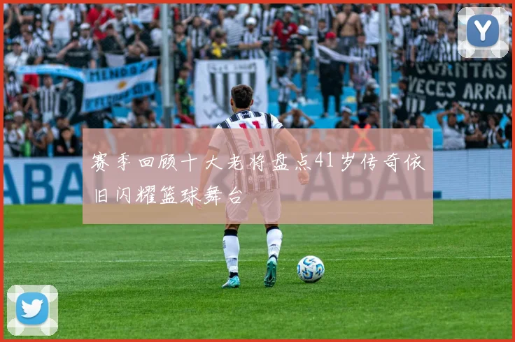 赛季回顾十大老将盘点41岁传奇依旧闪耀篮球舞台