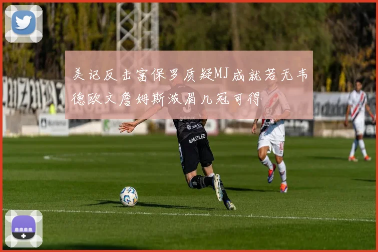 美记反击富保罗质疑MJ成就若无韦德欧文詹姆斯浓眉几冠可得
