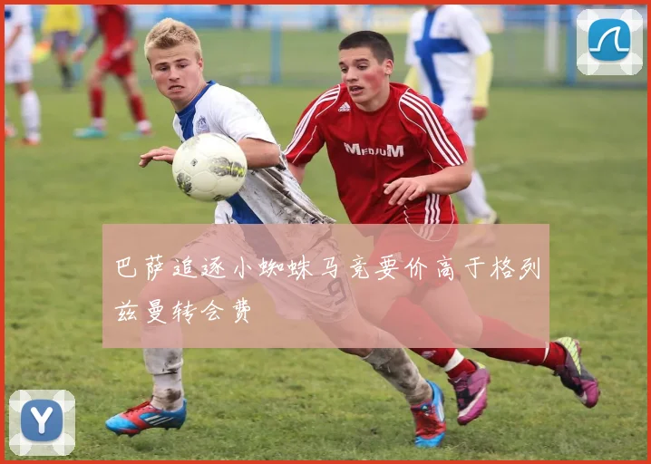 巴萨追逐小蜘蛛马竞要价高于格列兹曼转会费