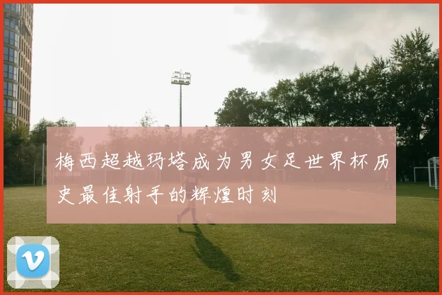 梅西超越玛塔成为男女足世界杯历史最佳射手的辉煌时刻