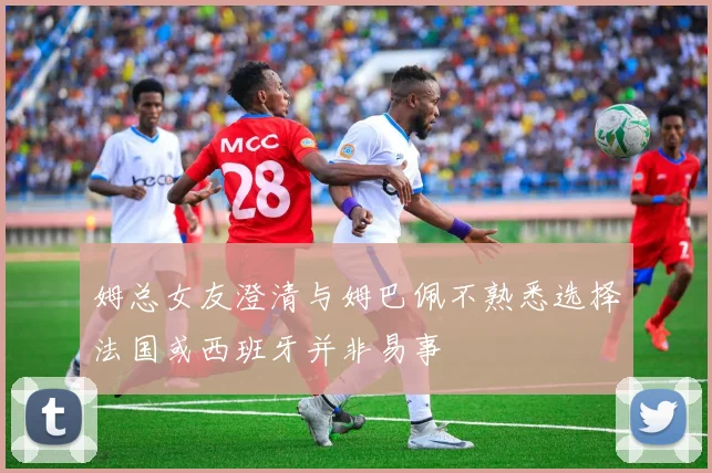 姆总女友澄清与姆巴佩不熟悉选择法国或西班牙并非易事