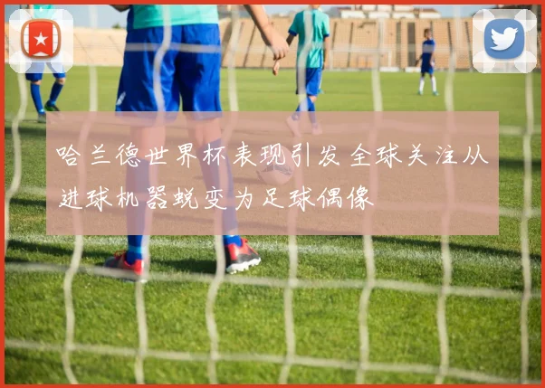 哈兰德世界杯表现引发全球关注从进球机器蜕变为足球偶像