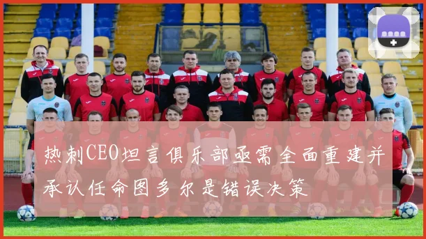 热刺CEO坦言俱乐部亟需全面重建并承认任命图多尔是错误决策