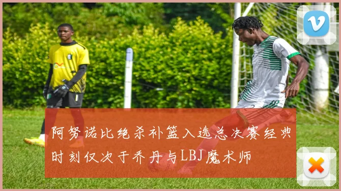 阿努诺比绝杀补篮入选总决赛经典时刻仅次于乔丹与LBJ魔术师