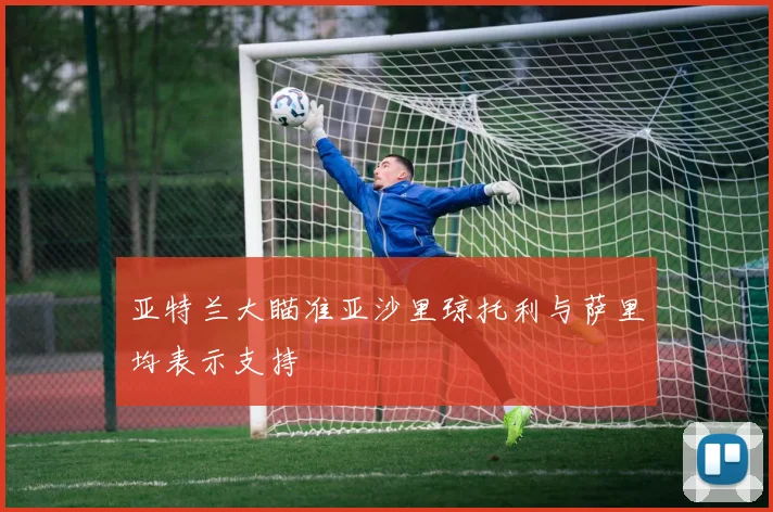 亚特兰大瞄准亚沙里琼托利与萨里均表示支持