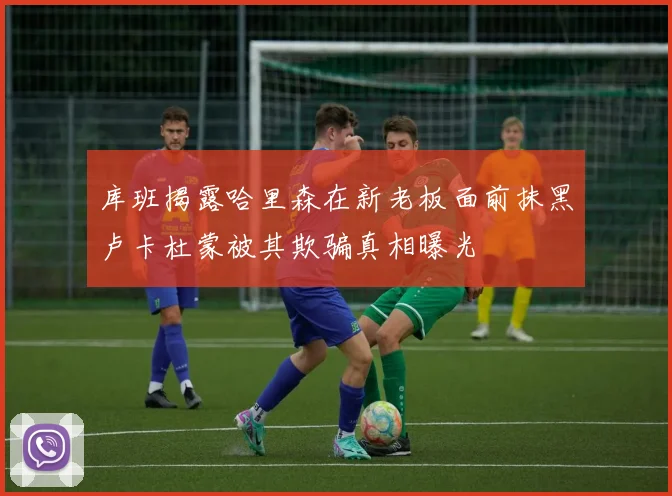 库班揭露哈里森在新老板面前抹黑卢卡杜蒙被其欺骗真相曝光