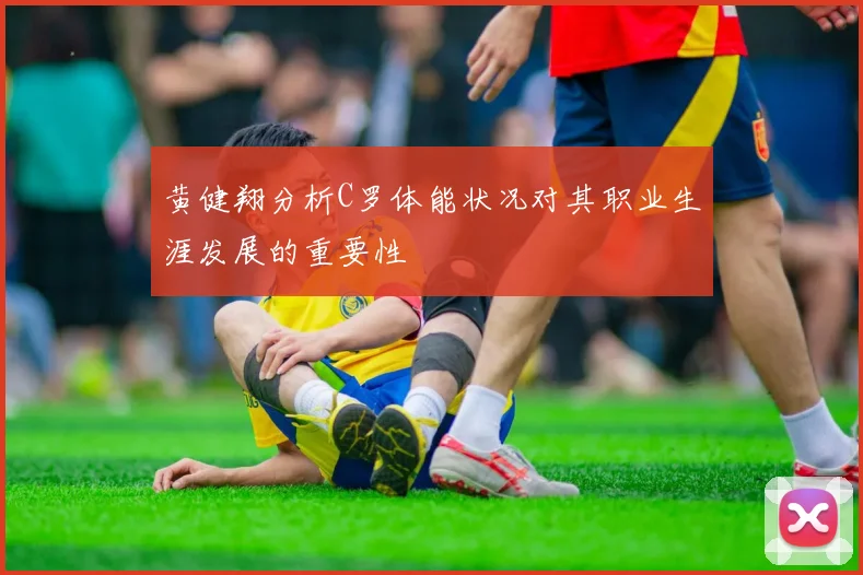黄健翔分析C罗体能状况对其职业生涯发展的重要性