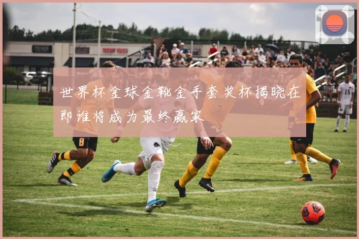 世界杯金球金靴金手套奖杯揭晓在即谁将成为最终赢家