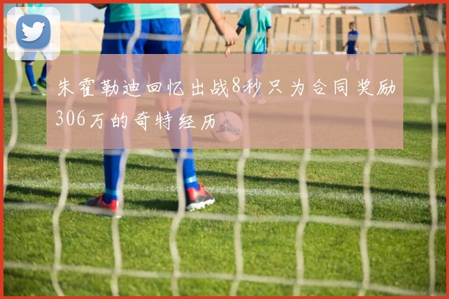 朱霍勒迪回忆出战8秒只为合同奖励306万的奇特经历